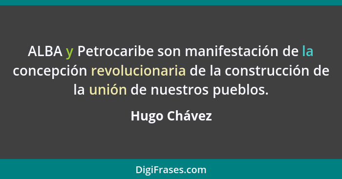 ALBA y Petrocaribe son manifestación de la concepción revolucionaria de la construcción de la unión de nuestros pueblos.... - Hugo Chávez
