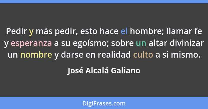 Pedir y más pedir, esto hace el hombre; llamar fe y esperanza a su egoísmo; sobre un altar divinizar un nombre y darse en realid... - José Alcalá Galiano