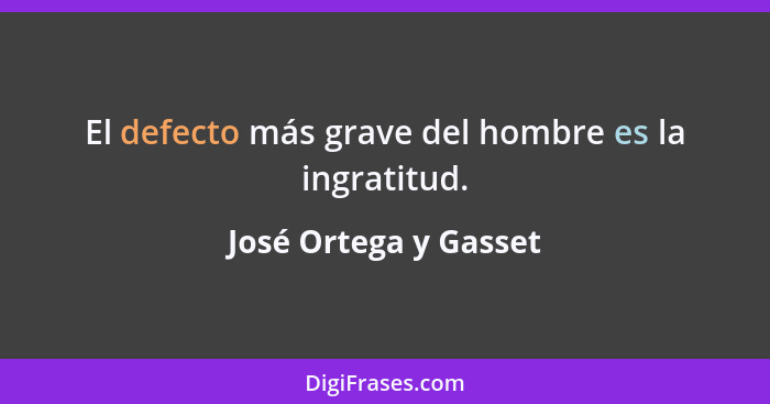El defecto más grave del hombre es la ingratitud.... - José Ortega y Gasset