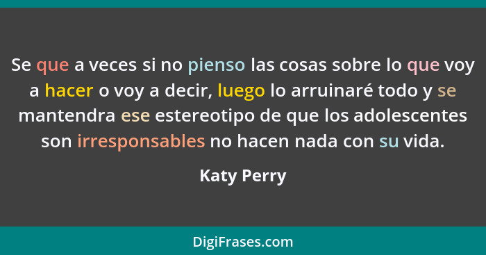 Se que a veces si no pienso las cosas sobre lo que voy a hacer o voy a decir, luego lo arruinaré todo y se mantendra ese estereotipo de q... - Katy Perry