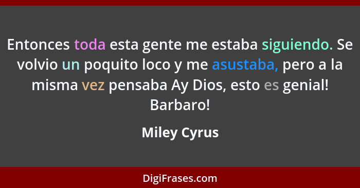 Entonces toda esta gente me estaba siguiendo. Se volvio un poquito loco y me asustaba, pero a la misma vez pensaba Ay Dios, esto es geni... - Miley Cyrus