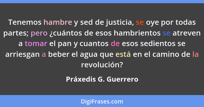 Tenemos hambre y sed de justicia, se oye por todas partes; pero ¿cuántos de esos hambrientos se atreven a tomar el pan y cuanto... - Práxedis G. Guerrero