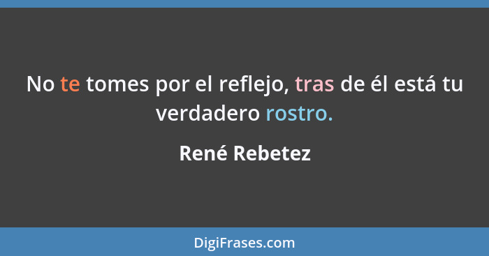 No te tomes por el reflejo, tras de él está tu verdadero rostro.... - René Rebetez