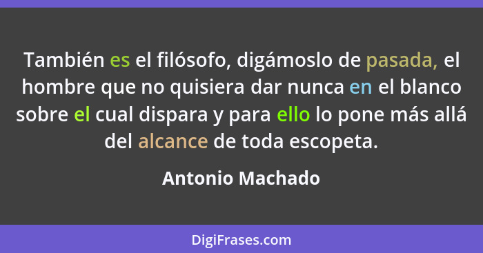 También es el filósofo, digámoslo de pasada, el hombre que no quisiera dar nunca en el blanco sobre el cual dispara y para ello lo p... - Antonio Machado