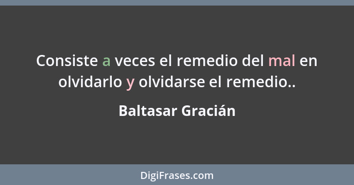 Consiste a veces el remedio del mal en olvidarlo y olvidarse el remedio..... - Baltasar Gracián