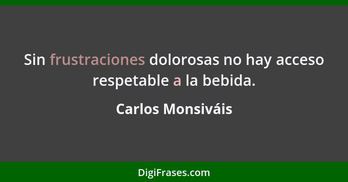 Sin frustraciones dolorosas no hay acceso respetable a la bebida.... - Carlos Monsiváis