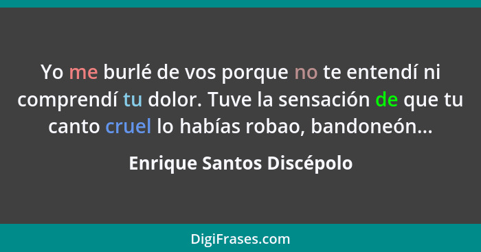 Yo me burlé de vos porque no te entendí ni comprendí tu dolor. Tuve la sensación de que tu canto cruel lo habías robao, ban... - Enrique Santos Discépolo