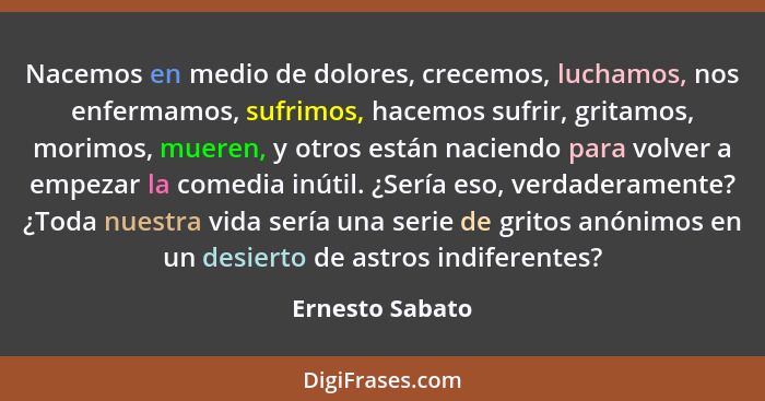 Nacemos en medio de dolores, crecemos, luchamos, nos enfermamos, sufrimos, hacemos sufrir, gritamos, morimos, mueren, y otros están n... - Ernesto Sabato