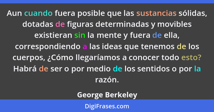 Aun cuando fuera posible que las sustancias sólidas, dotadas de figuras determinadas y movibles existieran sin la mente y fuera de e... - George Berkeley