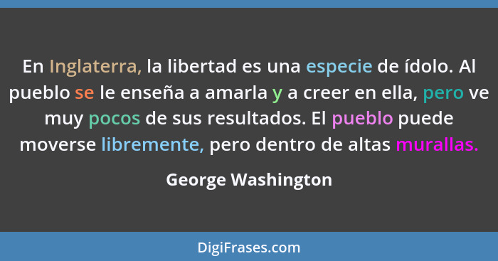 En Inglaterra, la libertad es una especie de ídolo. Al pueblo se le enseña a amarla y a creer en ella, pero ve muy pocos de sus re... - George Washington