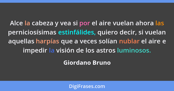 Alce la cabeza y vea si por el aire vuelan ahora las perniciosísimas estinfálides, quiero decir, si vuelan aquellas harpías que a vec... - Giordano Bruno