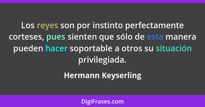 Los reyes son por instinto perfectamente corteses, pues sienten que sólo de esta manera pueden hacer soportable a otros su situac... - Hermann Keyserling