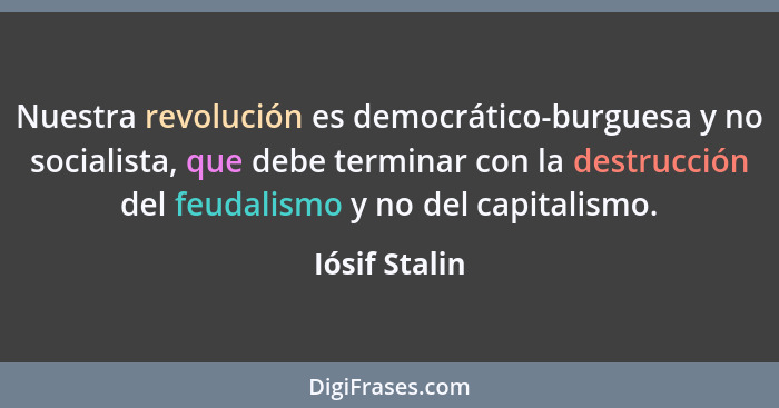 Nuestra revolución es democrático-burguesa y no socialista, que debe terminar con la destrucción del feudalismo y no del capitalismo.... - Iósif Stalin