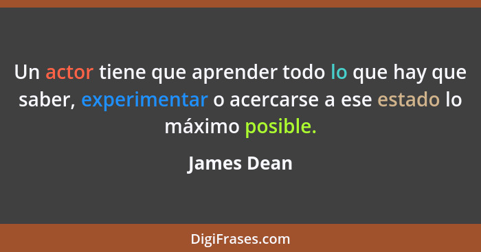 Un actor tiene que aprender todo lo que hay que saber, experimentar o acercarse a ese estado lo máximo posible.... - James Dean