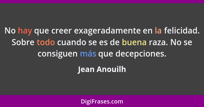 No hay que creer exageradamente en la felicidad. Sobre todo cuando se es de buena raza. No se consiguen más que decepciones.... - Jean Anouilh