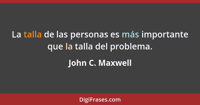 La talla de las personas es más importante que la talla del problema.... - John C. Maxwell