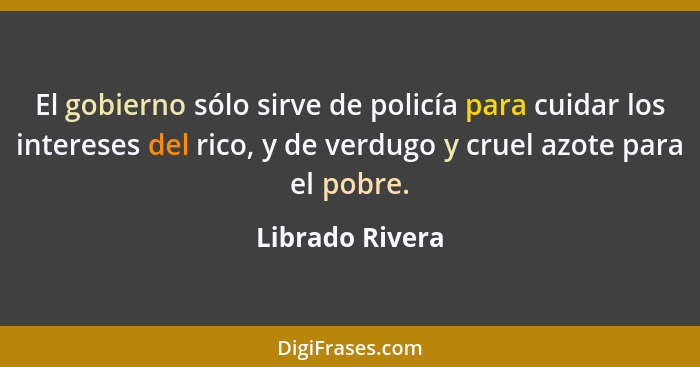 El gobierno sólo sirve de policía para cuidar los intereses del rico, y de verdugo y cruel azote para el pobre.... - Librado Rivera