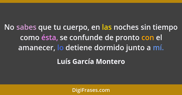 No sabes que tu cuerpo, en las noches sin tiempo como ésta, se confunde de pronto con el amanecer, lo detiene dormido junto a mí... - Luís García Montero