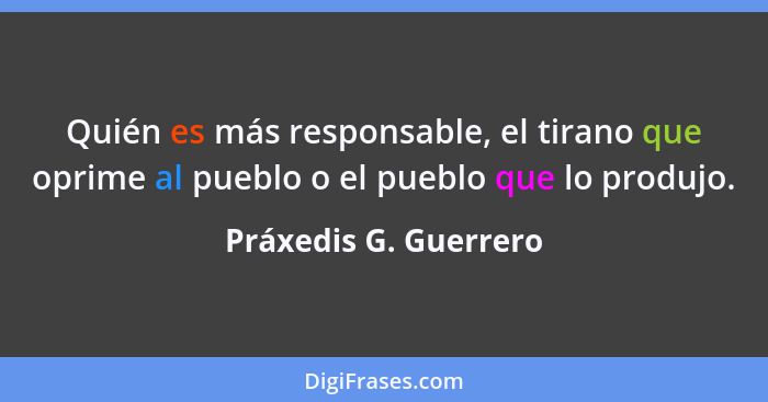 Quién es más responsable, el tirano que oprime al pueblo o el pueblo que lo produjo.... - Práxedis G. Guerrero