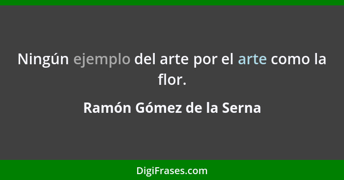 Ningún ejemplo del arte por el arte como la flor.... - Ramón Gómez de la Serna