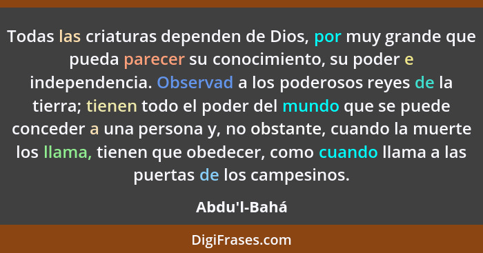 Todas las criaturas dependen de Dios, por muy grande que pueda parecer su conocimiento, su poder e independencia. Observad a los pod... - Abdu'l-Bahá