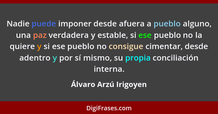 Nadie puede imponer desde afuera a pueblo alguno, una paz verdadera y estable, si ese pueblo no la quiere y si ese pueblo no co... - Álvaro Arzú Irigoyen