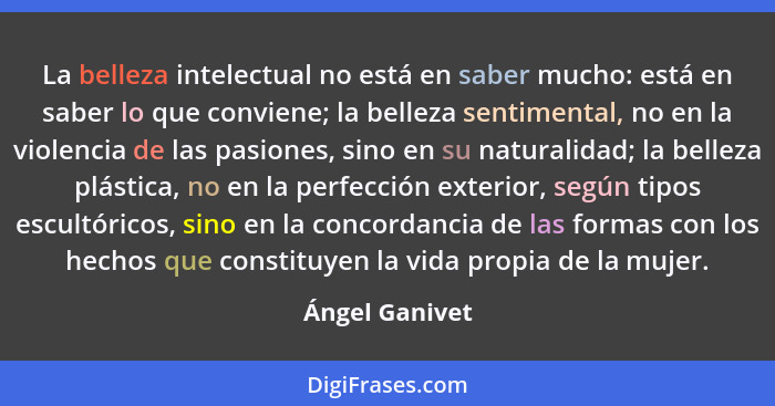 La belleza intelectual no está en saber mucho: está en saber lo que conviene; la belleza sentimental, no en la violencia de las pasion... - Ángel Ganivet