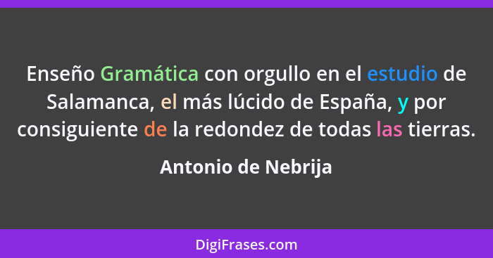 Enseño Gramática con orgullo en el estudio de Salamanca, el más lúcido de España, y por consiguiente de la redondez de todas las... - Antonio de Nebrija