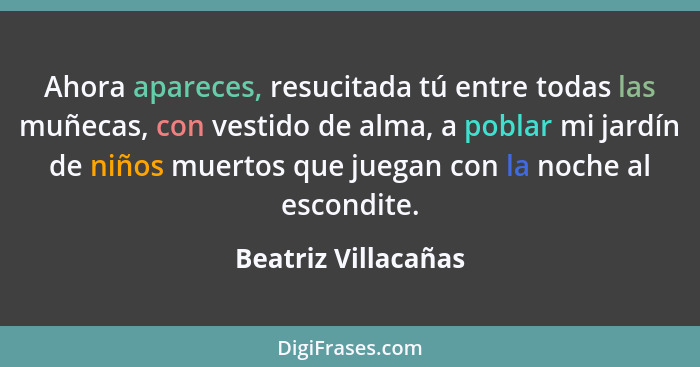 Ahora apareces, resucitada tú entre todas las muñecas, con vestido de alma, a poblar mi jardín de niños muertos que juegan con la... - Beatriz Villacañas