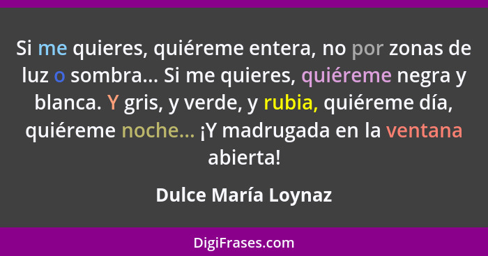 Si me quieres, quiéreme entera, no por zonas de luz o sombra... Si me quieres, quiéreme negra y blanca. Y gris, y verde, y rubia,... - Dulce María Loynaz