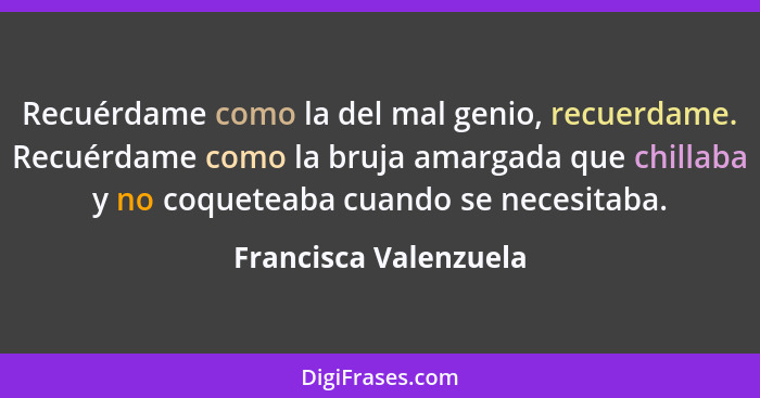 Recuérdame como la del mal genio, recuerdame. Recuérdame como la bruja amargada que chillaba y no coqueteaba cuando se necesita... - Francisca Valenzuela