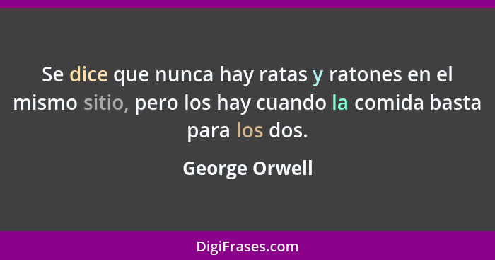 Se dice que nunca hay ratas y ratones en el mismo sitio, pero los hay cuando la comida basta para los dos.... - George Orwell