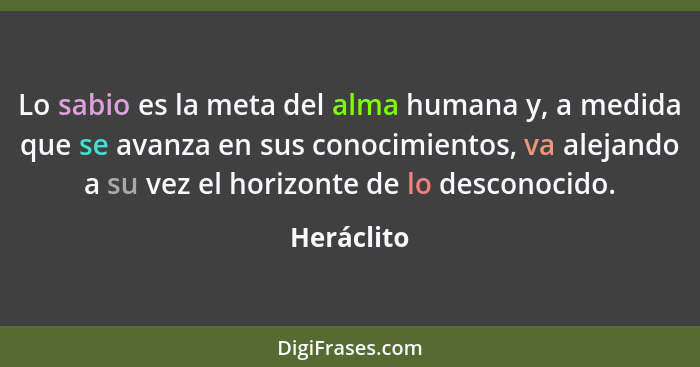 Lo sabio es la meta del alma humana y, a medida que se avanza en sus conocimientos, va alejando a su vez el horizonte de lo desconocido.... - Heráclito