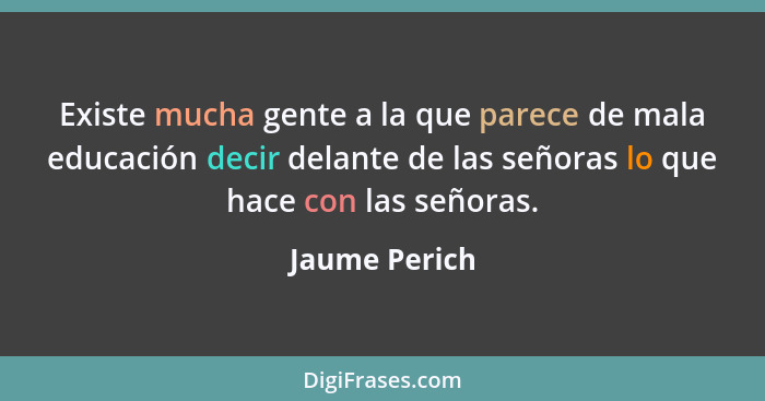 Existe mucha gente a la que parece de mala educación decir delante de las señoras lo que hace con las señoras.... - Jaume Perich