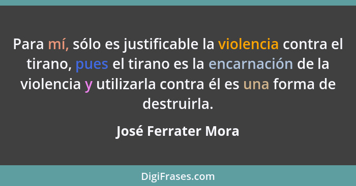 Para mí, sólo es justificable la violencia contra el tirano, pues el tirano es la encarnación de la violencia y utilizarla contra... - José Ferrater Mora
