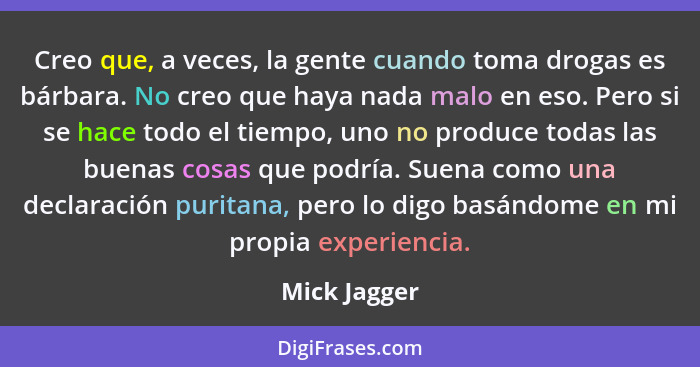 Creo que, a veces, la gente cuando toma drogas es bárbara. No creo que haya nada malo en eso. Pero si se hace todo el tiempo, uno no pro... - Mick Jagger