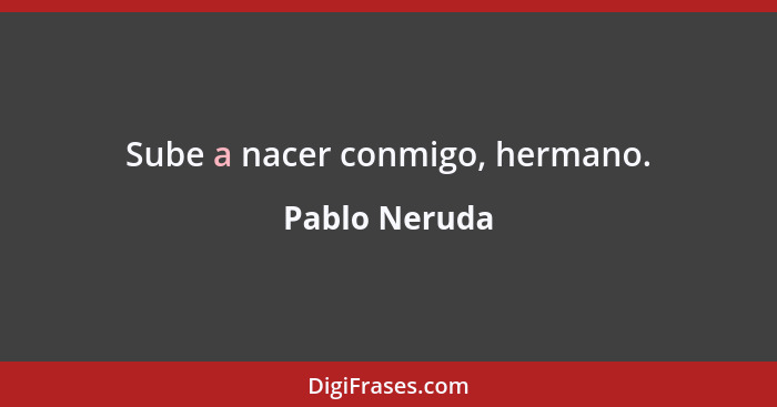 Sube a nacer conmigo, hermano.... - Pablo Neruda