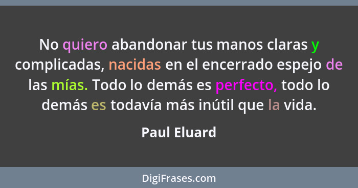 No quiero abandonar tus manos claras y complicadas, nacidas en el encerrado espejo de las mías. Todo lo demás es perfecto, todo lo demás... - Paul Eluard