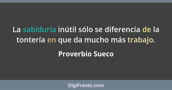 La sabiduría inútil sólo se diferencia de la tontería en que da mucho más trabajo.... - Proverbio Sueco