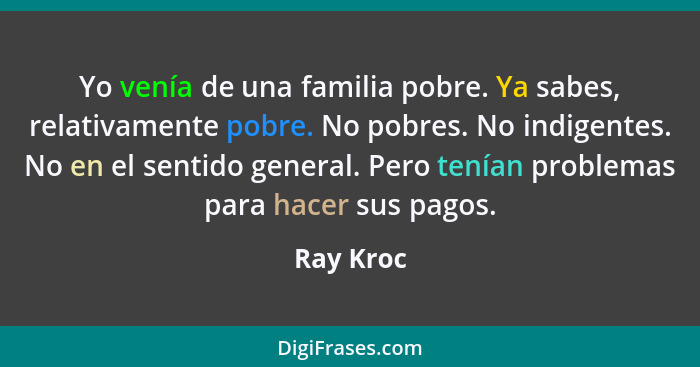 Yo venía de una familia pobre. Ya sabes, relativamente pobre. No pobres. No indigentes. No en el sentido general. Pero tenían problemas par... - Ray Kroc