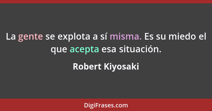 La gente se explota a sí misma. Es su miedo el que acepta esa situación.... - Robert Kiyosaki