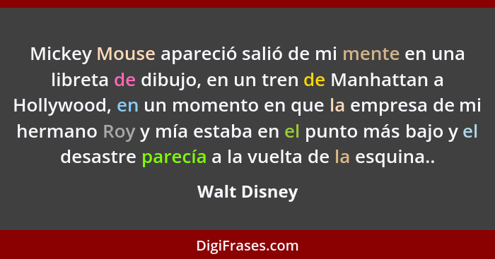 Mickey Mouse apareció salió de mi mente en una libreta de dibujo, en un tren de Manhattan a Hollywood, en un momento en que la empresa d... - Walt Disney