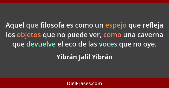 Aquel que filosofa es como un espejo que refleja los objetos que no puede ver, como una caverna que devuelve el eco de las voces... - Yibrán Jalil Yibrán