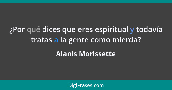 ¿Por qué dices que eres espiritual y todavía tratas a la gente como mierda?... - Alanis Morissette