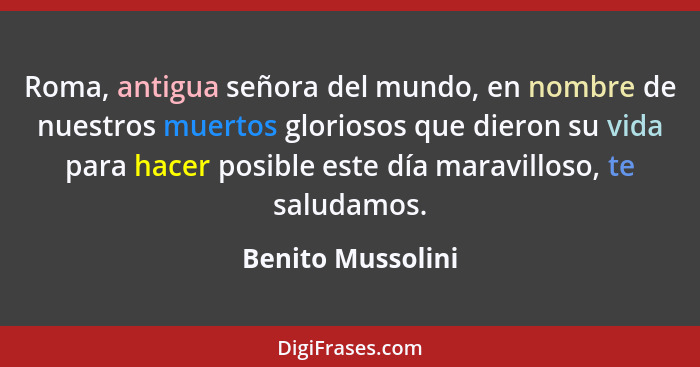 Roma, antigua señora del mundo, en nombre de nuestros muertos gloriosos que dieron su vida para hacer posible este día maravilloso,... - Benito Mussolini