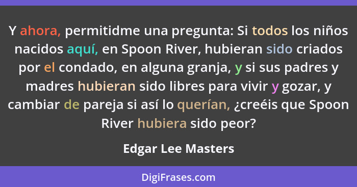 Y ahora, permitidme una pregunta: Si todos los niños nacidos aquí, en Spoon River, hubieran sido criados por el condado, en alguna... - Edgar Lee Masters