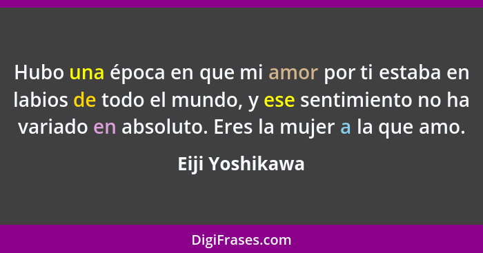 Hubo una época en que mi amor por ti estaba en labios de todo el mundo, y ese sentimiento no ha variado en absoluto. Eres la mujer a... - Eiji Yoshikawa