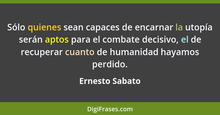 Sólo quienes sean capaces de encarnar la utopía serán aptos para el combate decisivo, el de recuperar cuanto de humanidad hayamos per... - Ernesto Sabato