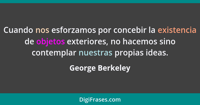 Cuando nos esforzamos por concebir la existencia de objetos exteriores, no hacemos sino contemplar nuestras propias ideas.... - George Berkeley