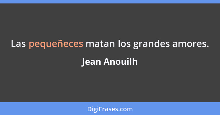 Las pequeñeces matan los grandes amores.... - Jean Anouilh